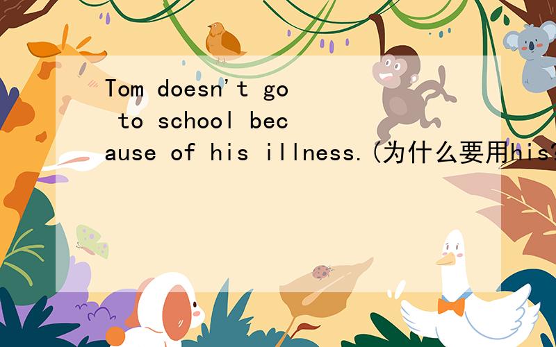 Tom doesn't go to school because of his illness.(为什么要用his?）