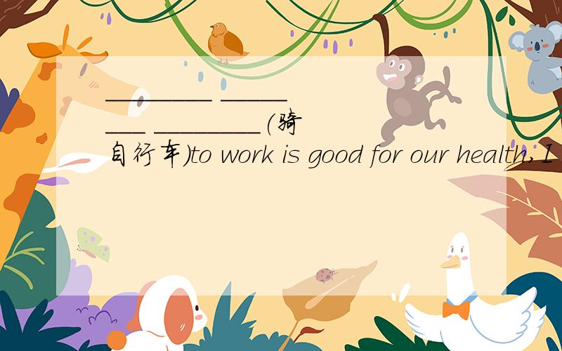 ________ ________ ________(骑自行车）to work is good for our health,I think填啥还有：I went to Xian 后面填什么形式是take还是by?