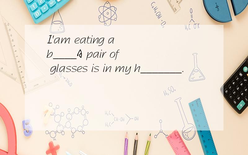 I'am eating a b____A pair of glasses is in my h_______.