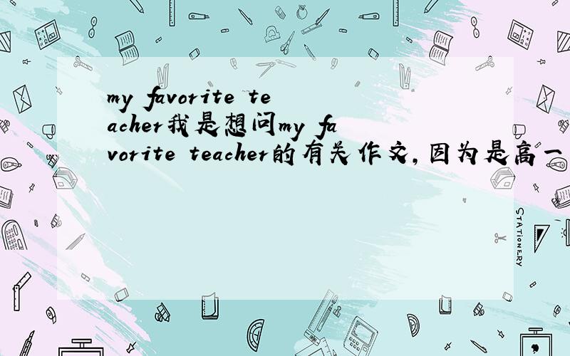 my favorite teacher我是想问my favorite teacher的有关作文，因为是高一用，所以不要含金量太高的作品，谢谢