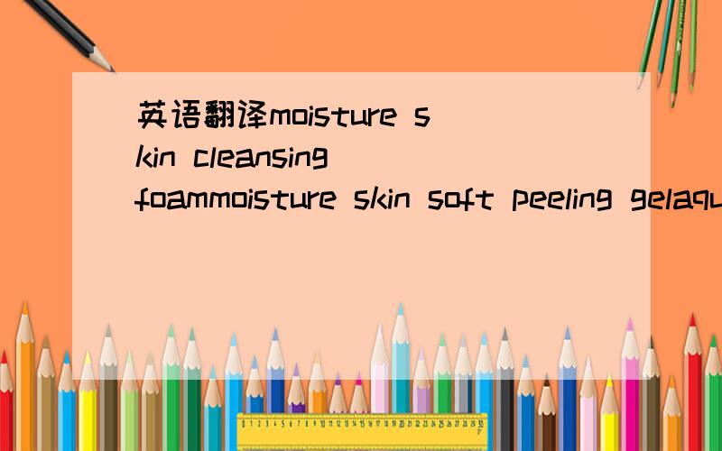 英语翻译moisture skin cleansing foammoisture skin soft peeling gelaquain softeneraquain emulsionwhitegen ampoule essencesun block white