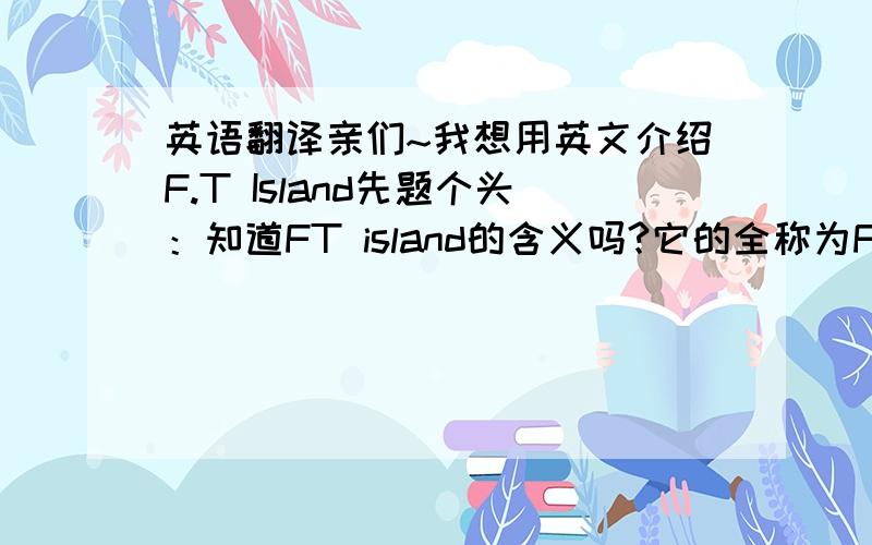 英语翻译亲们~我想用英文介绍F.T Island先题个头：知道FT island的含义吗?它的全称为Five Treasure Island,F.T Island是有著与众不同特色的偶像组合.F.T Island成员的平均年纪在16~18岁,是10岁年龄层的组