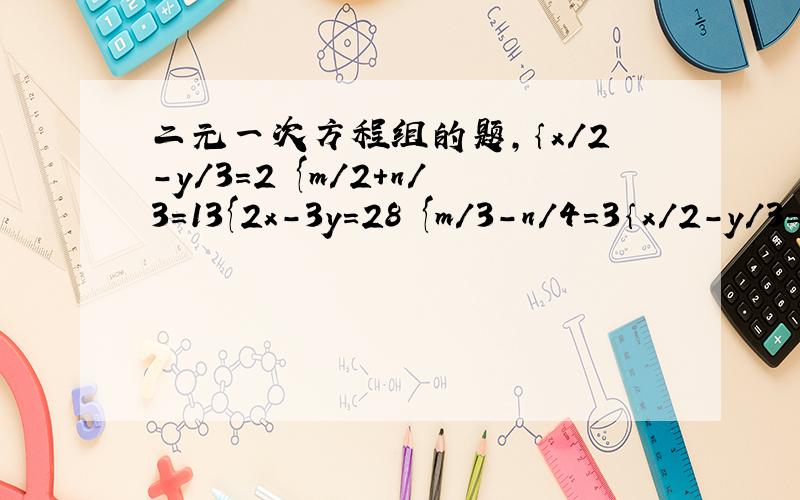 二元一次方程组的题,｛x/2-y/3=2 {m/2+n/3=13{2x-3y=28 {m/3-n/4=3｛x/2-y/3=2 一组 后边两个一组{2x-3y=28
