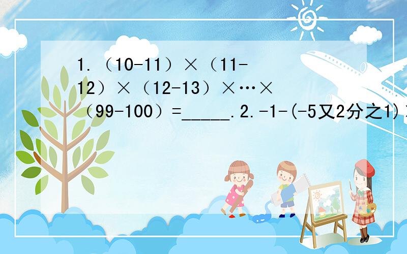 1.（10-11）×（11-12）×（12-13）×…×（99-100）=_____.2.-1-(-5又2分之1)×（+11分之3）[要过程]3.2/3×(-1/2)-(-1又1/2)×(-1又1/3)[要过程]4.用简便方法计算：15×(-3/5+1/3)-24×(5/12-7/8)[要过程]5.用简便方法计算