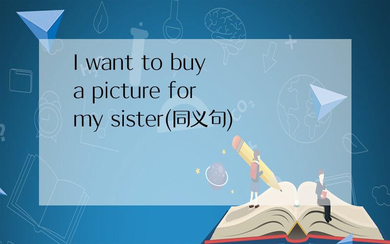 I want to buy a picture for my sister(同义句)