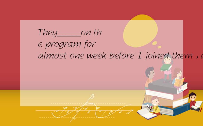 They_____on the program for almost one week before I joined them ,and now we_____on it asno good results have come out so far.