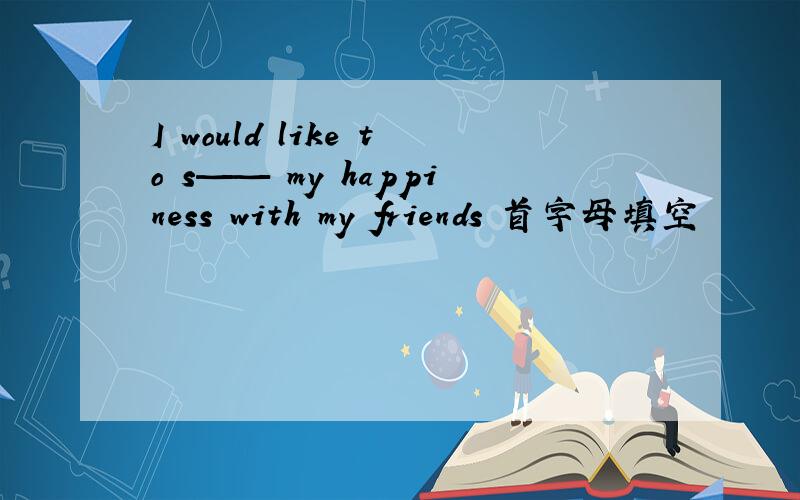 I would like to s—— my happiness with my friends 首字母填空