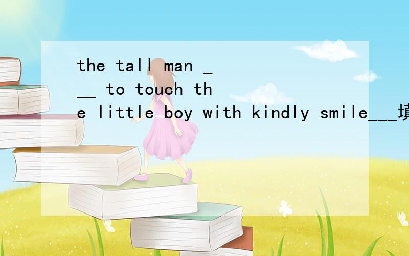 the tall man ___ to touch the little boy with kindly smile___填词..b开头的~请不要回答与问题无关的~是高一月考复习的内容..began 我想到过.是否有点简单.