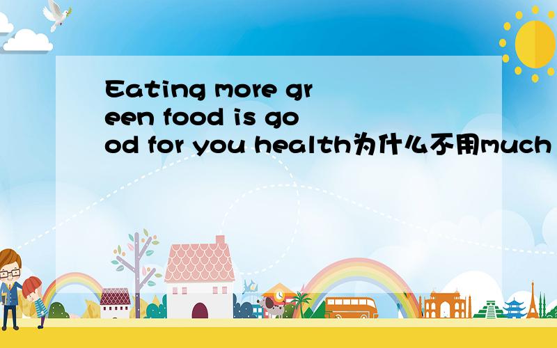 Eating more green food is good for you health为什么不用much green food ,可以用much吗much more 都是副词,more 是much many的比较级