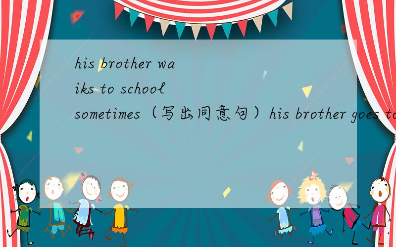 his brother waiks to school sometimes（写出同意句）his brother goes to school__ __ __ __