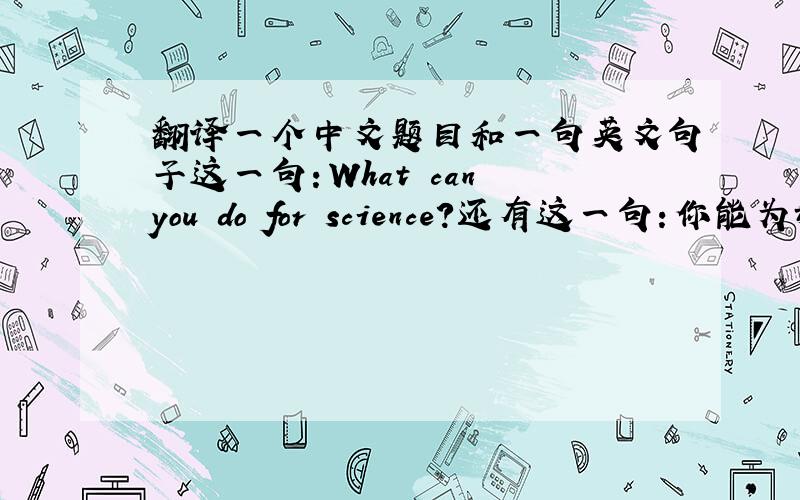 翻译一个中文题目和一句英文句子这一句：What can you do for science?还有这一句：你能为科学做些什么?（做题目用）不要太偷懒OK？ 不要在线翻译！