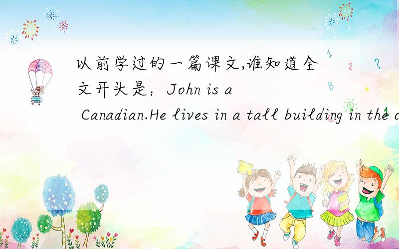 以前学过的一篇课文,谁知道全文开头是：John is a Canadian.He lives in a tall building in the city of Toronto……后面的就记不得了