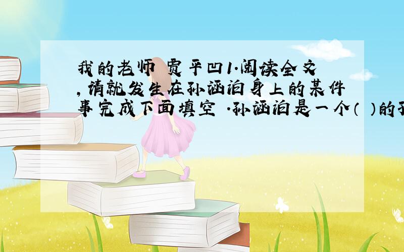 我的老师 贾平凹1.阅读全文,请就发生在孙涵泊身上的某件事完成下面填空 .孙涵泊是一个（ ）的孩子,因为________________________2.'老师'在现代汉语词典里的解释有两个义项,其中一个是“尊称传