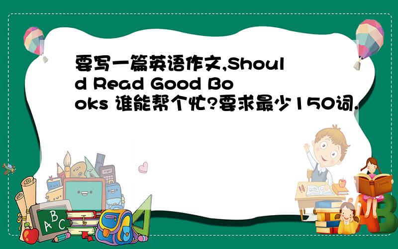 要写一篇英语作文,Should Read Good Books 谁能帮个忙?要求最少150词.