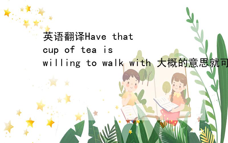 英语翻译Have that cup of tea is willing to walk with 大概的意思就可以了