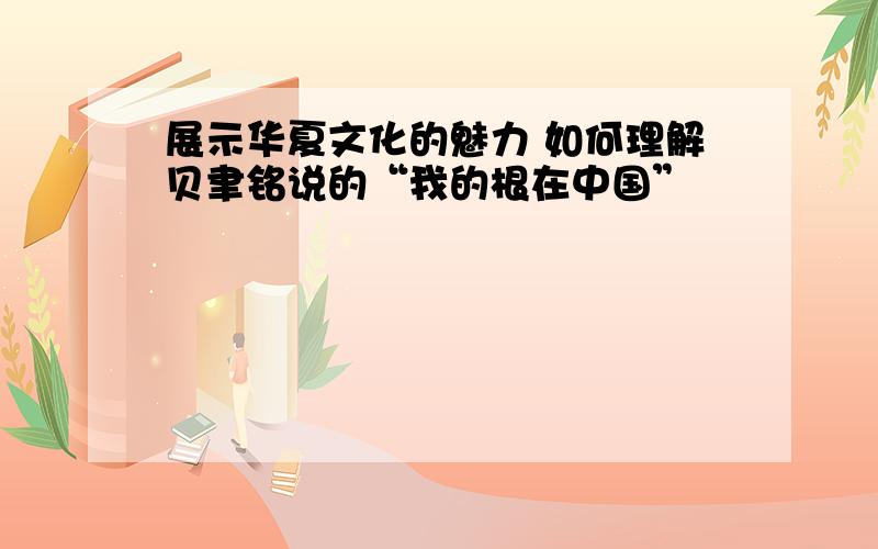 展示华夏文化的魅力 如何理解贝聿铭说的“我的根在中国”