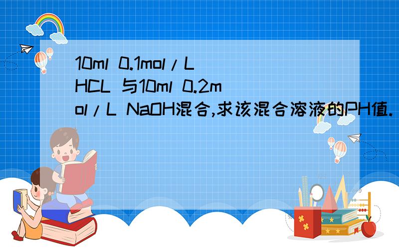 10ml 0.1mol/L HCL 与10ml 0.2mol/L NaOH混合,求该混合溶液的PH值.