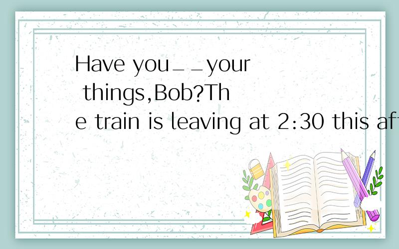 Have you__your things,Bob?The train is leaving at 2:30 this afternoon,so we don't have too much time.中缺少少了什么,为什么