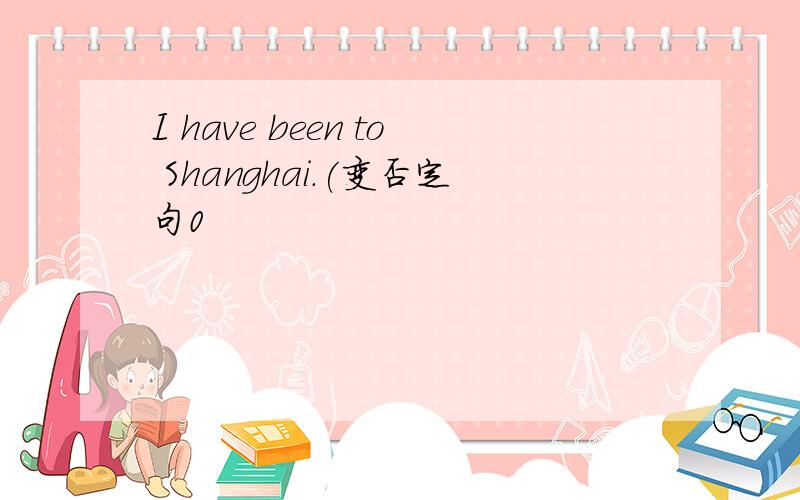 I have been to Shanghai.(变否定句0