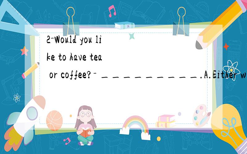 2－Would you like to have tea or coffee?－ _________.A.Either will do B.Neither do I C.Yes,pEarly to bed and early to rise ____ a good habit.A.are B.is C.were D.was