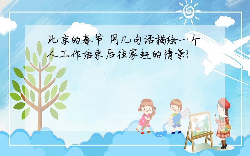 北京的春节 用几句话描绘一个人工作结束后往家赶的情景?