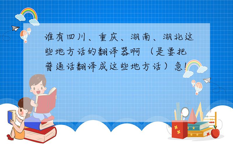 谁有四川、重庆、湖南、湖北这些地方话的翻译器啊 （是要把普通话翻译成这些地方话）急!