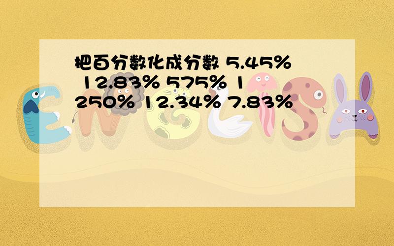 把百分数化成分数 5.45％ 12.83％ 575％ 1250％ 12.34％ 7.83％