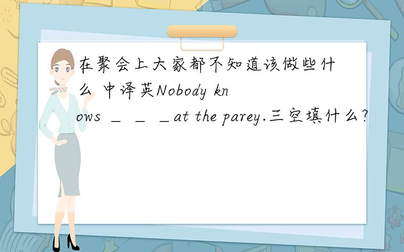 在聚会上大家都不知道该做些什么 中译英Nobody knows ＿ ＿ ＿at the parey.三空填什么?