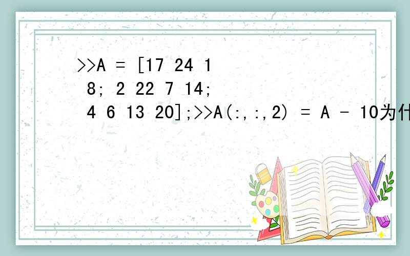 >>A = [17 24 1 8; 2 22 7 14; 4 6 13 20];>>A(:,:,2) = A - 10为什么会输出a(:,:,1) =17 24 1 82 22 7 144 6 13 20a(:,:,2) =7 14 -9 -2-8 12 -3 4-6 -4 3 10为什么输出两个?各自代表什么