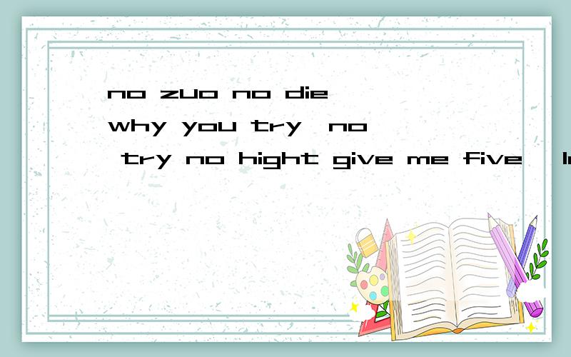 no zuo no die why you try,no try no hight give me five ,let it go