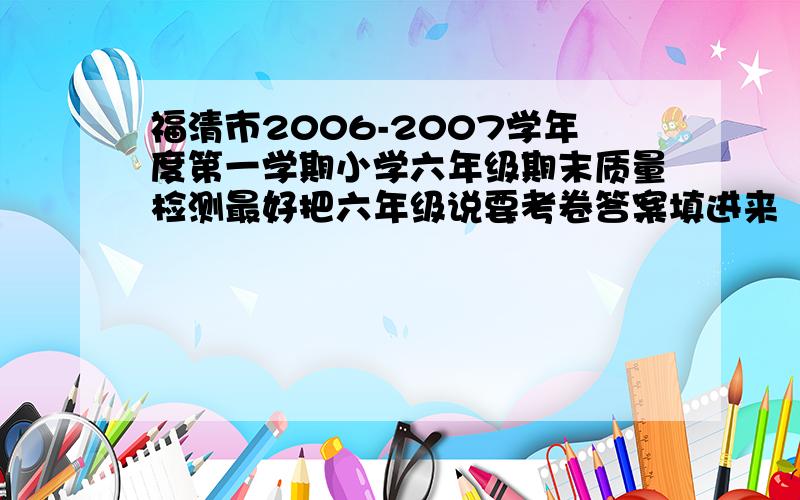 福清市2006-2007学年度第一学期小学六年级期末质量检测最好把六年级说要考卷答案填进来
