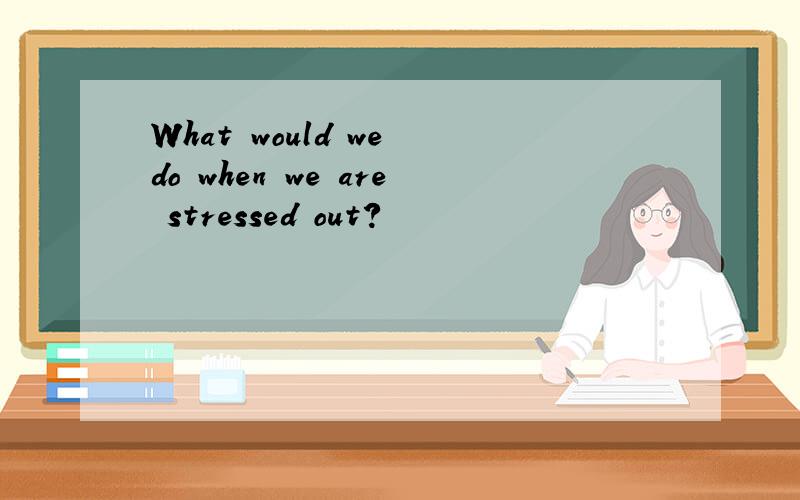 What would we do when we are stressed out?