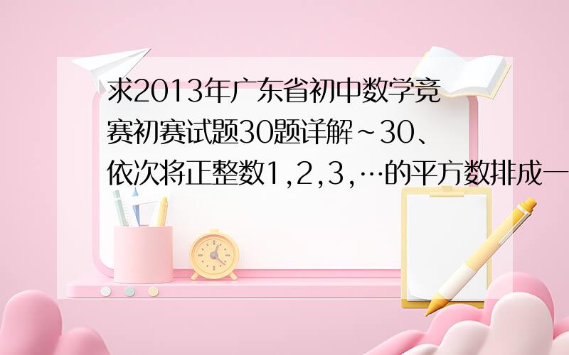 求2013年广东省初中数学竞赛初赛试题30题详解~30、依次将正整数1,2,3,…的平方数排成一串：149162536496481100121144…,排在第1个位置的 数字是1,排在第5个位置的数字是6,排在第10个位置的数字是4,