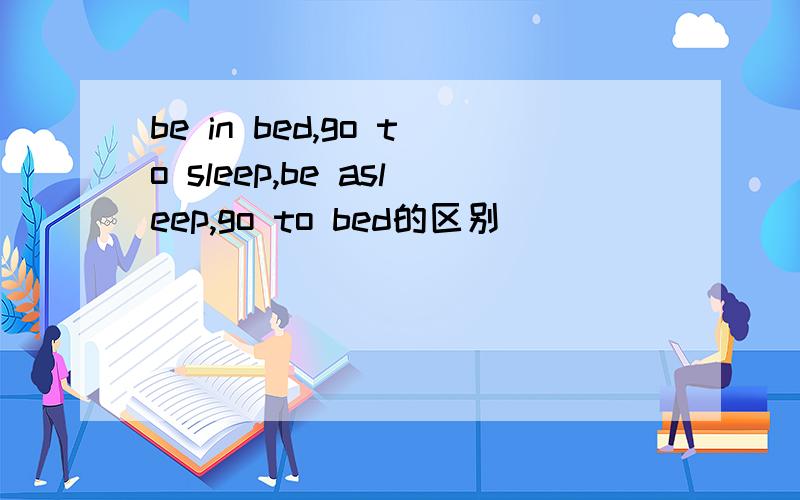 be in bed,go to sleep,be asleep,go to bed的区别