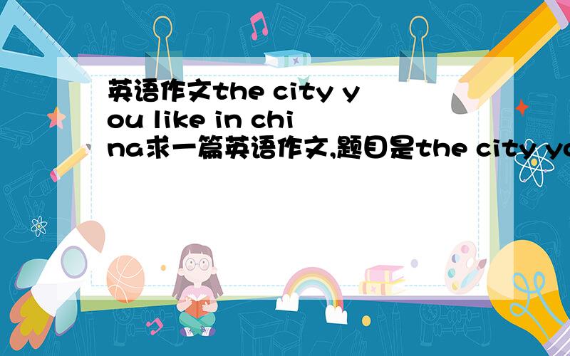 英语作文the city you like in china求一篇英语作文,题目是the city you like in china,50字就行,（不能写北京）．急急急，跪求！