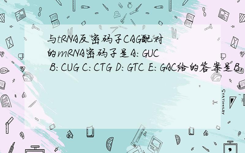 与tRNA反密码子CAG配对的mRNA密码子是A:GUC B:CUG C:CTG D:GTC E:GAC给的答案是B,为什么啊,我实在想不通!