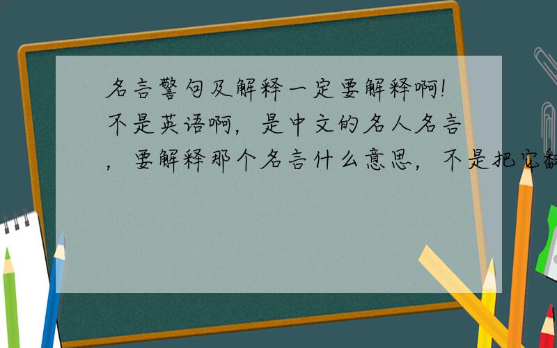 名言警句及解释一定要解释啊!不是英语啊，是中文的名人名言，要解释那个名言什么意思，不是把它翻译过来
