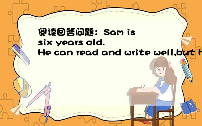 阅读回答问题：Sam is six years old.He can read and write well,but he can't tell thetime.He doesn't say eight o'clock,twelve o'clock,or four o'clock in the afternoon.He says breakfast-time,lunch -time or tea-time.His aunt thinks