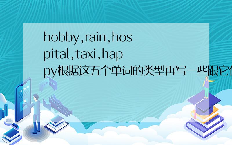 hobby,rain,hospital,taxi,happy根据这五个单词的类型再写一些跟它们类型相同的词