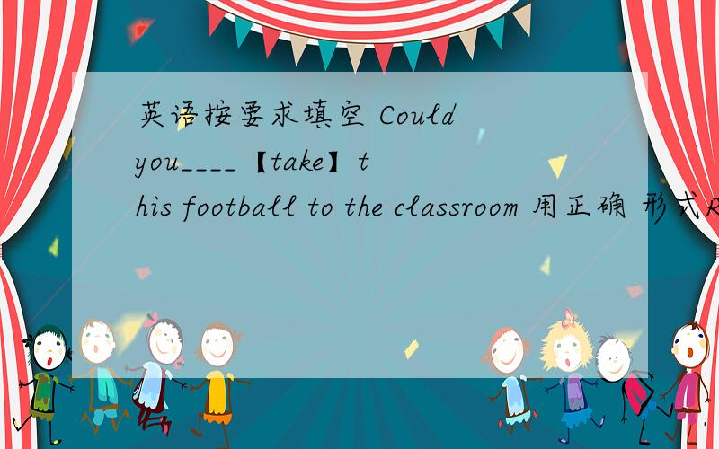 英语按要求填空 Could you____【take】this football to the classroom 用正确 形式RT