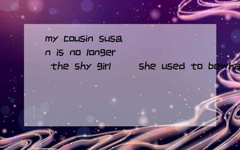 my cousin susan is no longer the shy girl （）she used to bewhat that哪一个呢为什么,