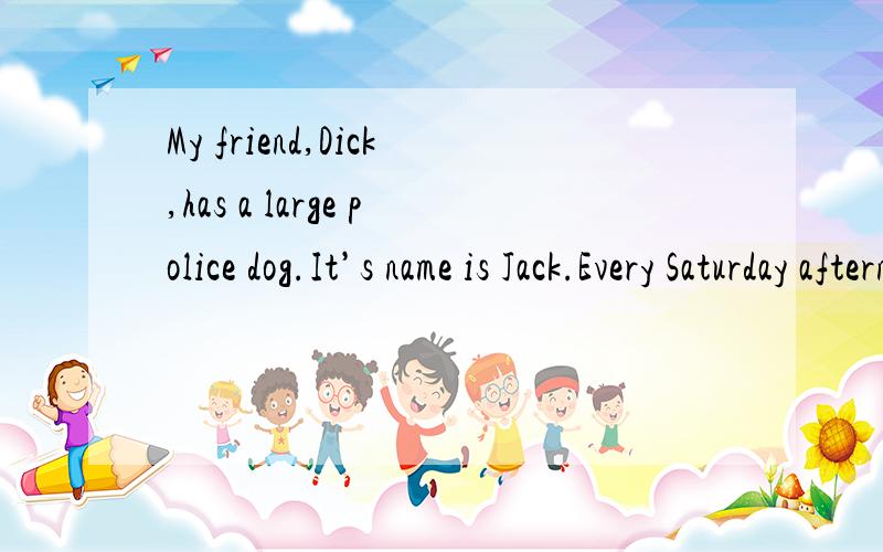 My friend,Dick,has a large police dog.It’s name is Jack.Every Saturday afternoon Dick takes Jack for a long walk in the park.Jack likes these long walks very much.One Saturday afternoon,a young man came to visit my friend.He stayed a long time.He t