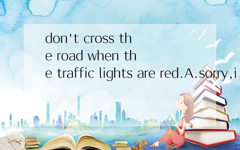 don't cross the road when the traffic lights are red.A.sorry,i won't    B.that's right    C.thank you   D.i think so