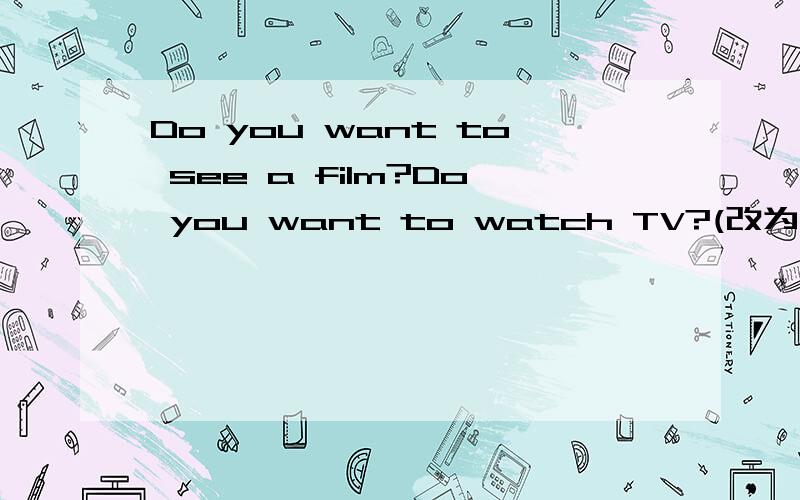Do you want to see a film?Do you want to watch TV?(改为选择疑问句)
