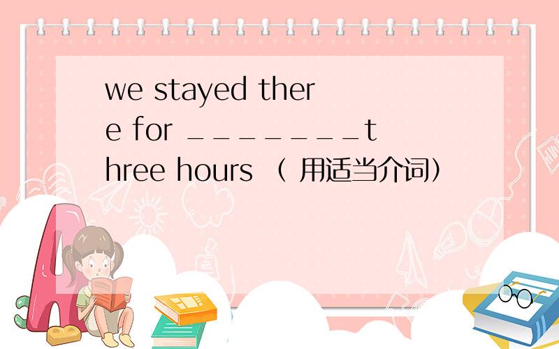 we stayed there for _______three hours （ 用适当介词）