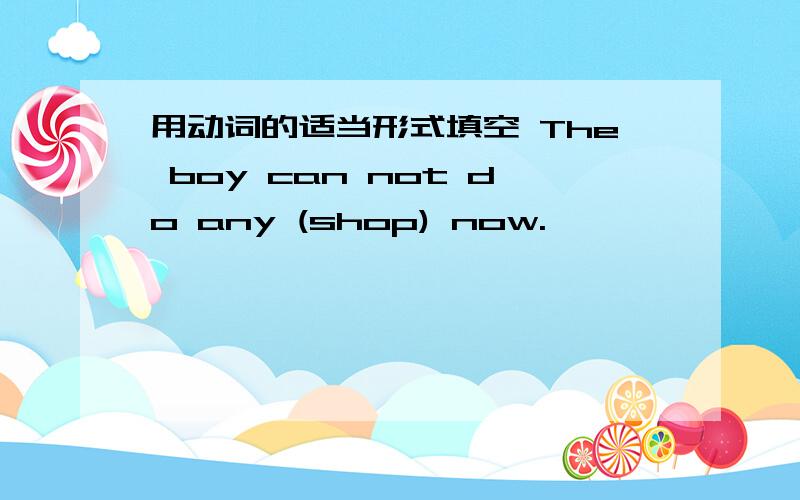 用动词的适当形式填空 The boy can not do any (shop) now.