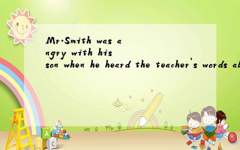 Mr.Smith was angry with his son when he heard the teacher`s words about him.(同义句换换）Mr.Smith ------- ------ ------ his son when he heard the teacher`s words about him.