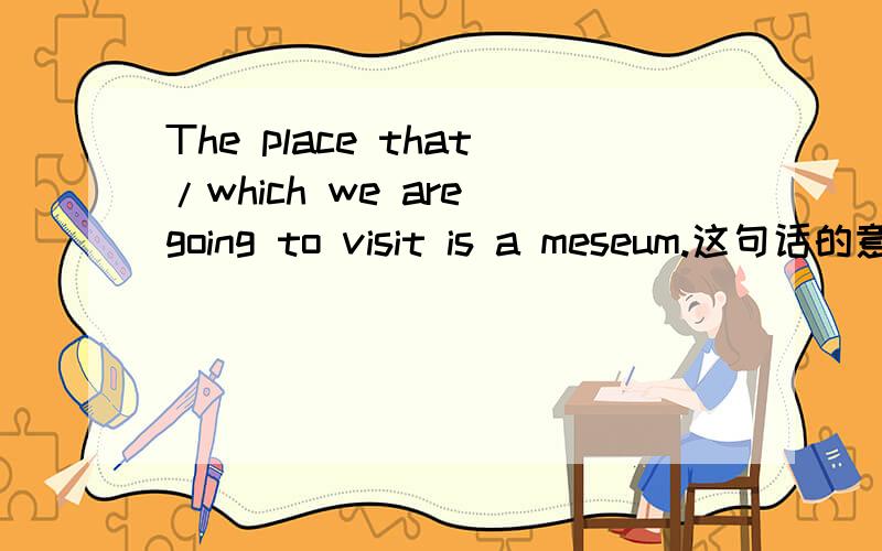 The place that/which we are going to visit is a meseum.这句话的意思?