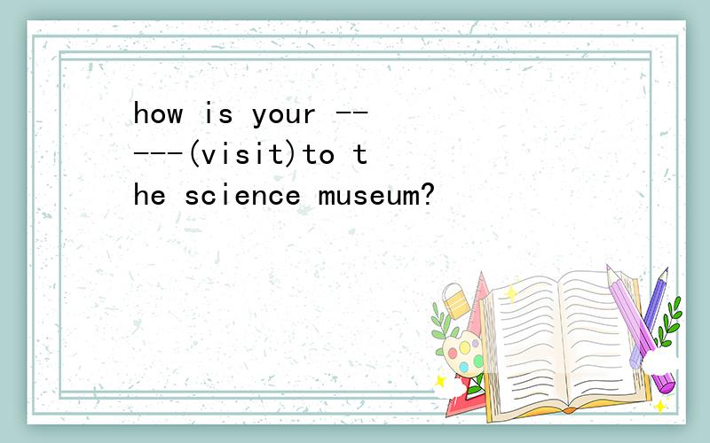 how is your -----(visit)to the science museum?