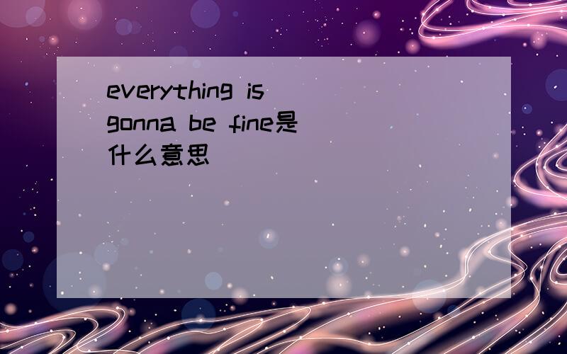 everything is gonna be fine是什么意思